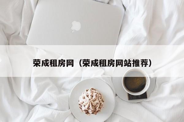 荣成租房网（荣成租房网站推荐）
