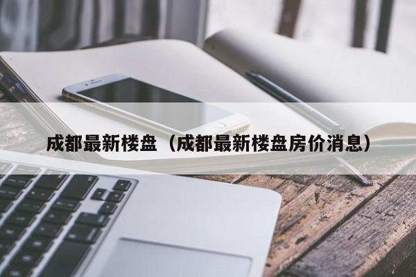 成都最新楼盘（成都最新楼盘房价消息）